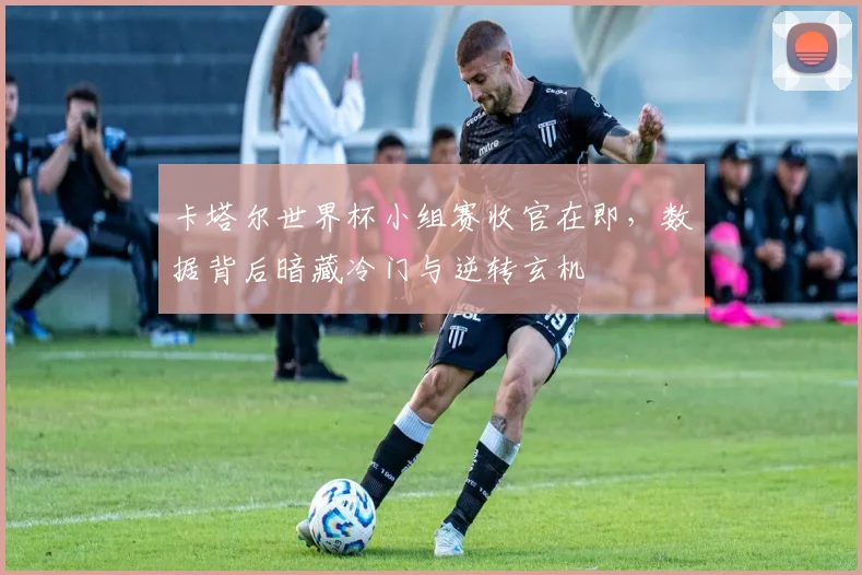 卡塔尔世界杯小组赛收官在即,数据背后暗藏冷门与逆转玄机