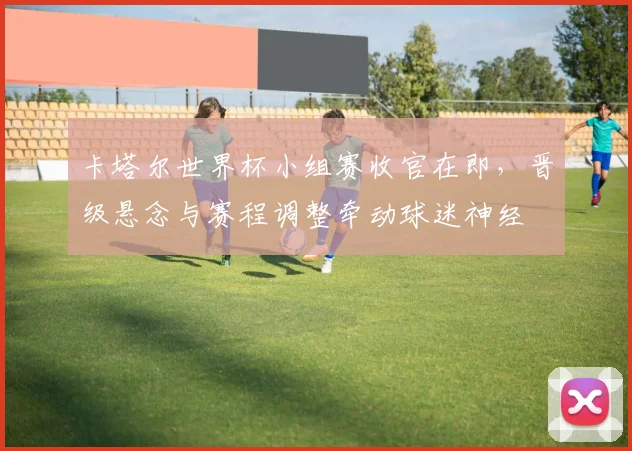 卡塔尔世界杯小组赛收官在即,晋级悬念与赛程调整牵动球迷神经